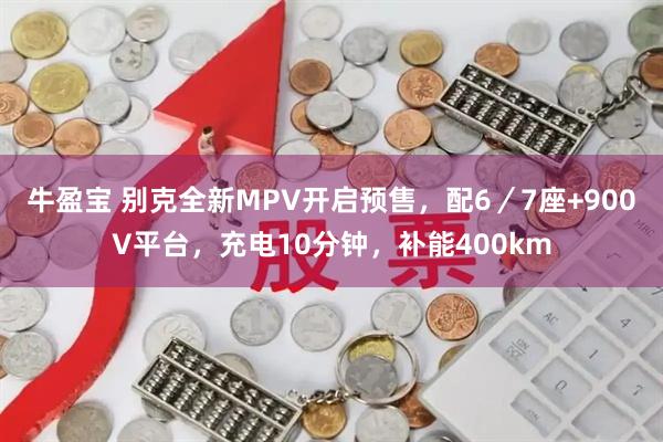 牛盈宝 别克全新MPV开启预售，配6／7座+900V平台，充电10分钟，补能400km