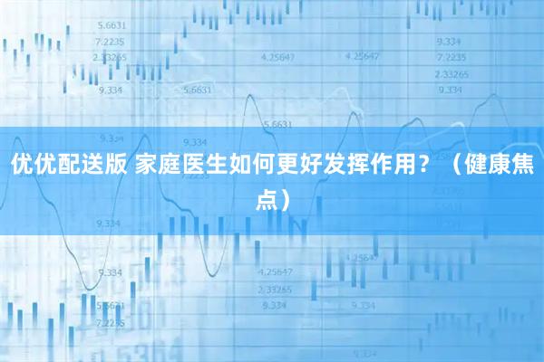 优优配送版 家庭医生如何更好发挥作用？（健康焦点）