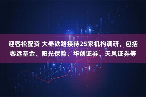 迎客松配资 大秦铁路接待25家机构调研，包括睿远基金、阳光保险、华创证券、天风证券等