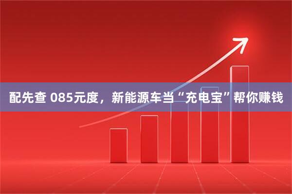 配先查 085元度，新能源车当“充电宝”帮你赚钱