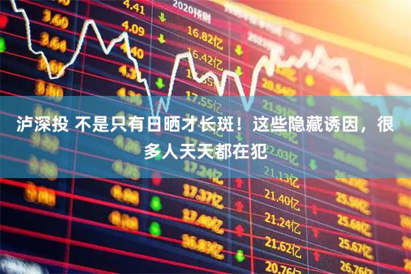泸深投 不是只有日晒才长斑！这些隐藏诱因，很多人天天都在犯