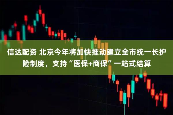 信达配资 北京今年将加快推动建立全市统一长护险制度，支持“医保+商保”一站式结算