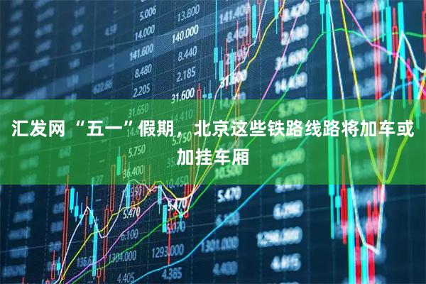 汇发网 “五一”假期，北京这些铁路线路将加车或加挂车厢