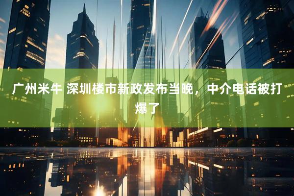 广州米牛 深圳楼市新政发布当晚，中介电话被打爆了