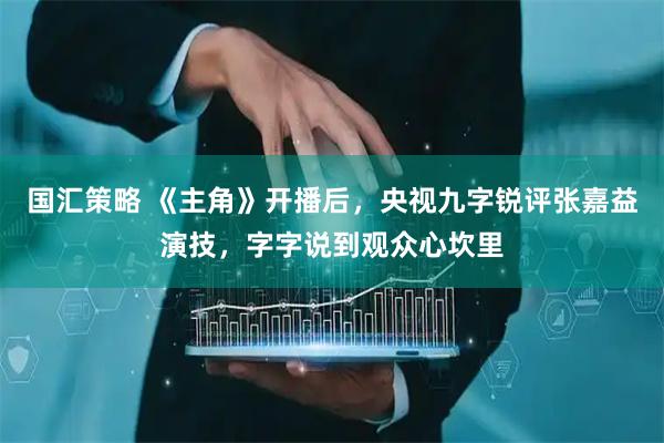 国汇策略 《主角》开播后，央视九字锐评张嘉益演技，字字说到观众心坎里