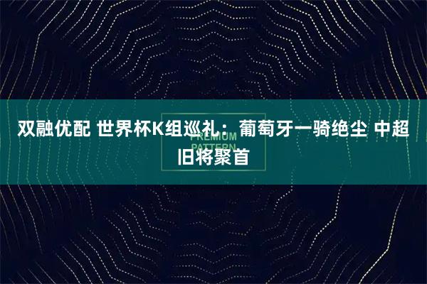 双融优配 世界杯K组巡礼：葡萄牙一骑绝尘 中超旧将聚首