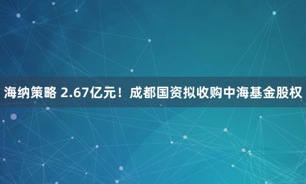 海纳策略 2.67亿元！成都国资拟收购中海基金股权