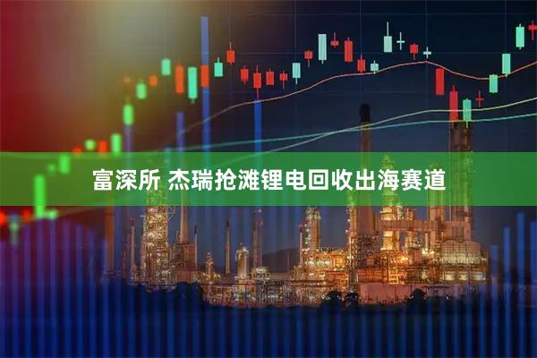 富深所 杰瑞抢滩锂电回收出海赛道