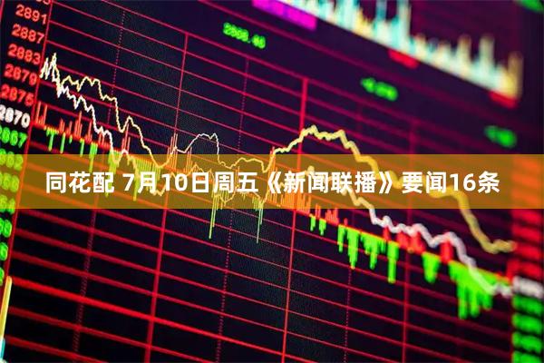 同花配 7月10日周五《新闻联播》要闻16条