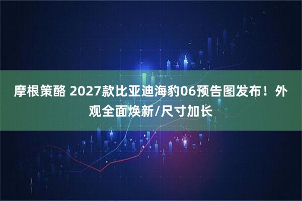 摩根策酪 2027款比亚迪海豹06预告图发布！外观全面焕新/尺寸加长