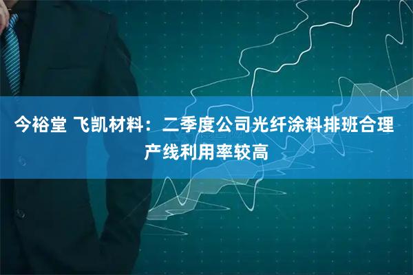 今裕堂 飞凯材料：二季度公司光纤涂料排班合理 产线利用率较高